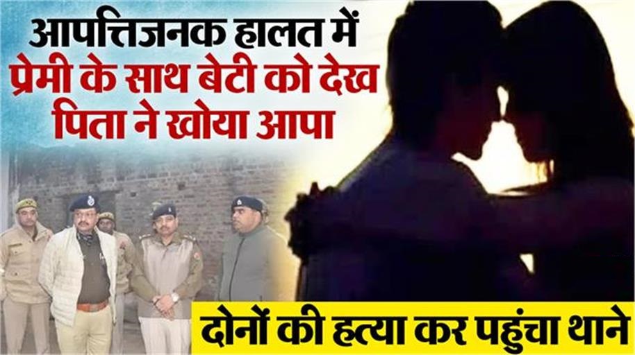 रात में बेटी संग प्रेमी को देख भड़क उठा पिता, फावड़े से काटकर दोनों को उतार दिया मौत के घाट, फिर पहुंचा थाने